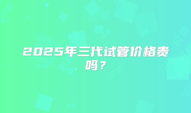 2025年三代试管价格贵吗?