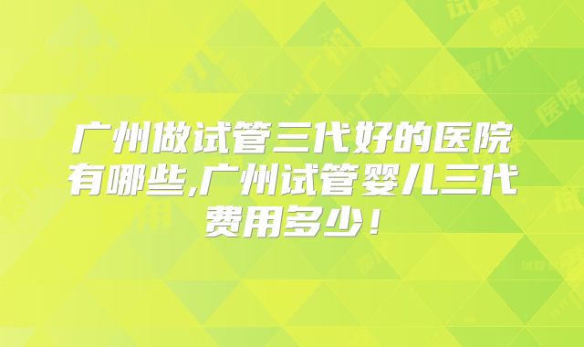 广州做试管三代好的医院有哪些,广州试管婴儿三代费用多少!