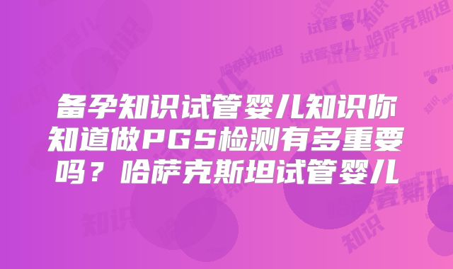 备孕知识试管婴儿知识你知道做PGS检测有多重要吗?哈萨克斯坦试管婴儿