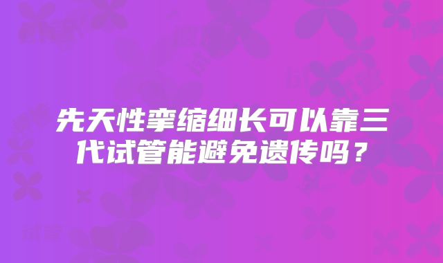 先天性挛缩细长可以靠三代试管能避免遗传吗？