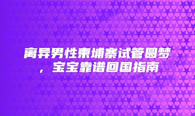 离异男性柬埔寨试管圆梦,宝宝靠谱回国指南