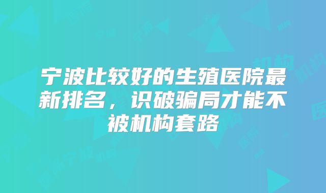 宁波比较好的生殖医院最新排名,识破骗局才能不被机构套路