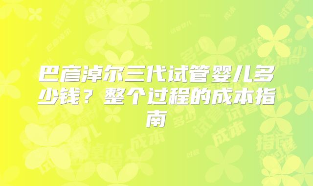 巴彦淖尔三代试管婴儿多少钱？整个过程的成本指南