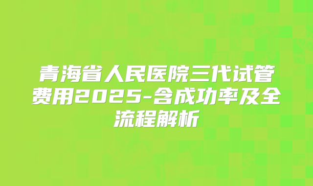 青海省人民医院三代试管费用2025-含成功率及全流程解析
