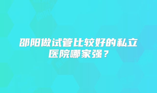 邵阳做试管比较好的私立医院哪家强?