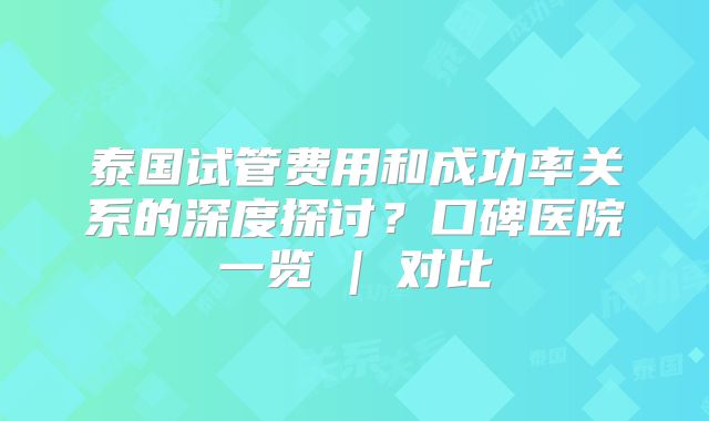 泰国试管费用和成功率关系的深度探讨?口碑医院一览 | 对比