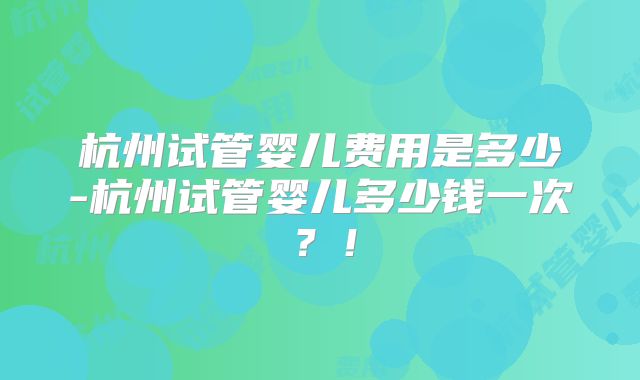 杭州试管婴儿费用是多少-杭州试管婴儿多少钱一次?!