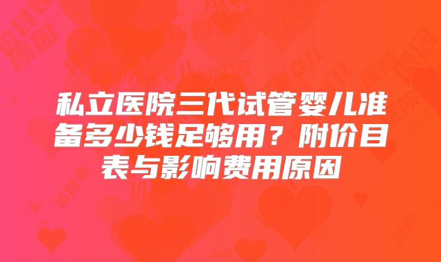 私立医院三代试管婴儿准备多少钱足够用？附价目表与影响费用原因