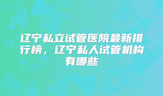 辽宁私立试管医院最新排行榜,辽宁私人试管机构有哪些