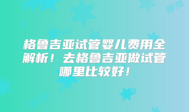 格鲁吉亚试管婴儿费用全解析！去格鲁吉亚做试管哪里比较好！
