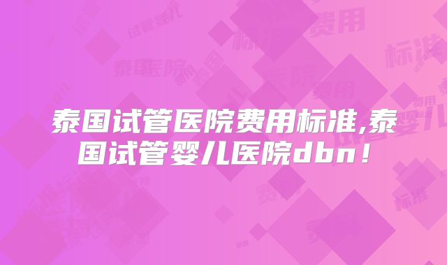 泰国试管医院费用标准,泰国试管婴儿医院dbn!