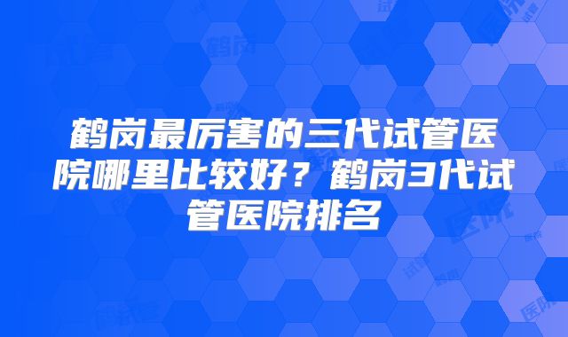 鹤岗最厉害的三代试管医院哪里比较好？鹤岗3代试管医院排名