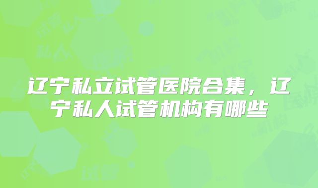 辽宁私立试管医院合集，辽宁私人试管机构有哪些