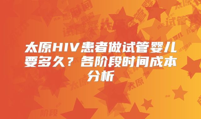 太原HIV患者做试管婴儿要多久?各阶段时间成本分析