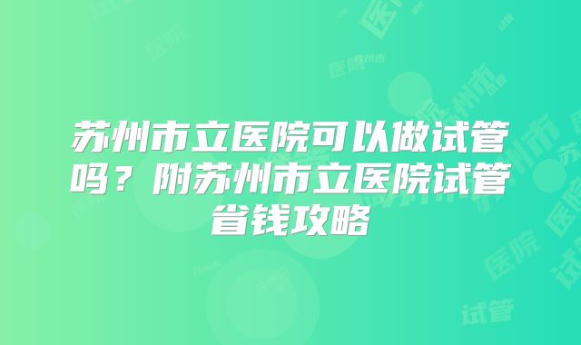 苏州市立医院可以做试管吗？附苏州市立医院试管省钱攻略