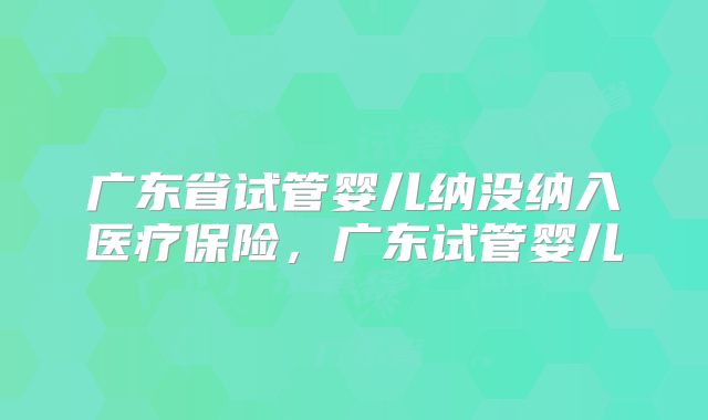 广东省试管婴儿纳没纳入医疗保险，广东试管婴儿