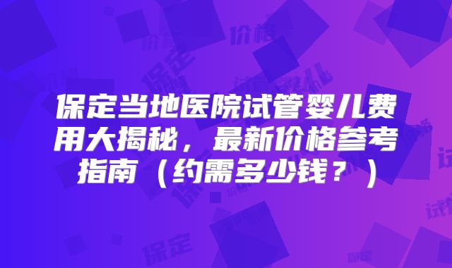 保定当地医院试管婴儿费用大揭秘,最新价格参考指南(约需多少钱?)