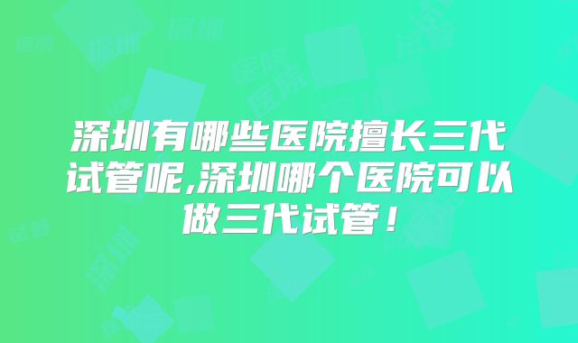 深圳有哪些医院擅长三代试管呢,深圳哪个医院可以做三代试管!
