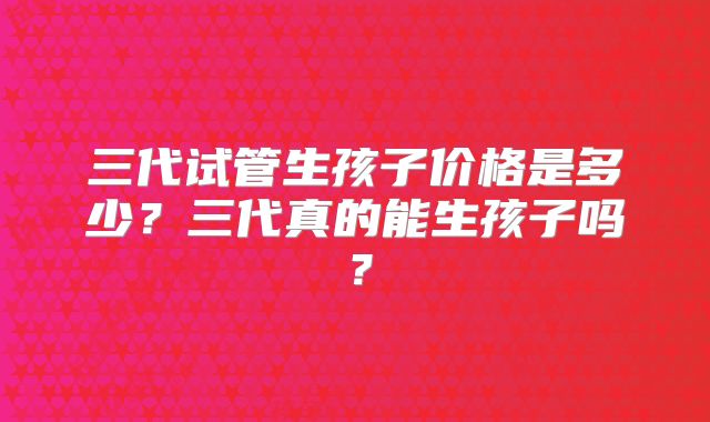三代试管生孩子价格是多少?三代真的能生孩子吗?
