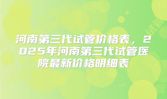 河南第三代试管价格表,2025年河南第三代试管医院最新价格明细表