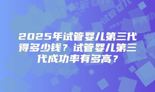 2025年试管婴儿第三代得多少钱?试管婴儿第三代成功率有多高?