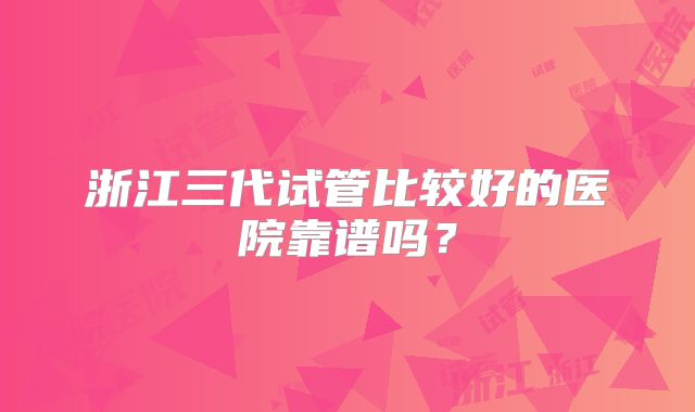 浙江三代试管比较好的医院靠谱吗?