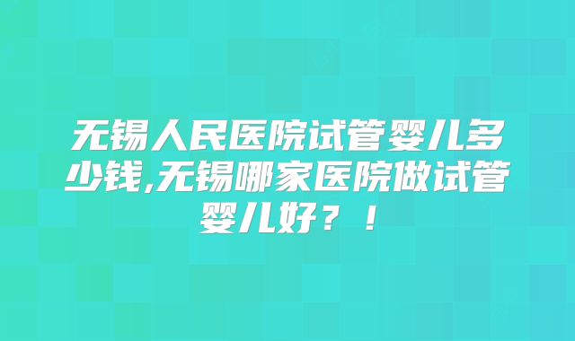 无锡人民医院试管婴儿多少钱,无锡哪家医院做试管婴儿好?!