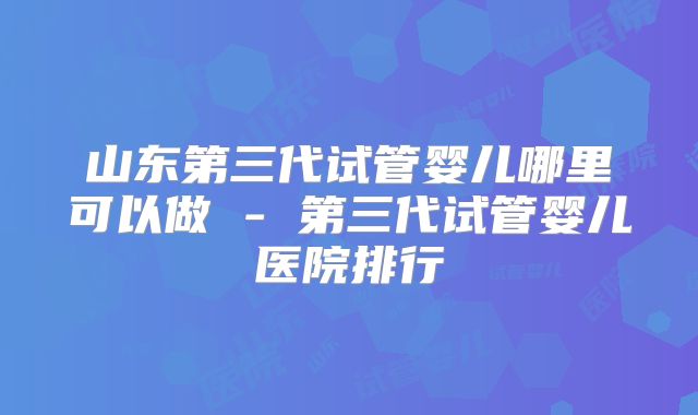 山东第三代试管婴儿哪里可以做 - 第三代试管婴儿医院排行