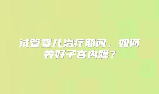 试管婴儿治疗期间,如何养好子宫内膜?