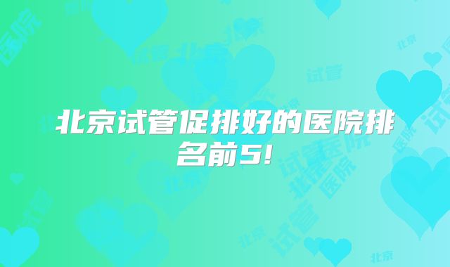 北京试管促排好的医院排名前5!