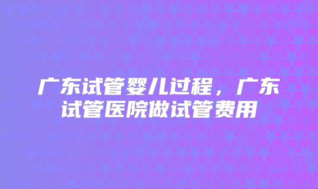 广东试管婴儿过程,广东试管医院做试管费用
