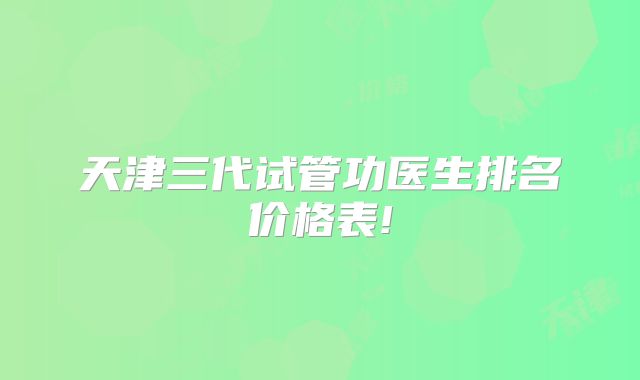 天津三代试管功医生排名价格表!