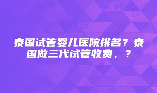 泰国试管婴儿医院排名?泰国做三代试管收费,?