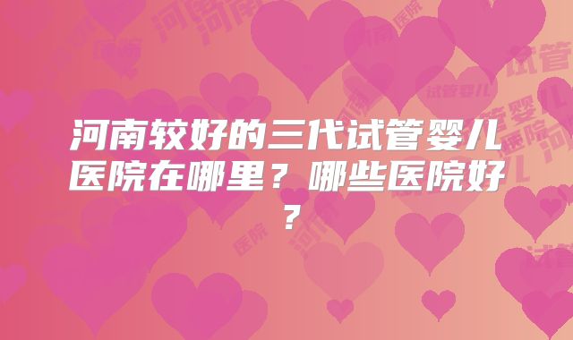河南较好的三代试管婴儿医院在哪里?哪些医院好?