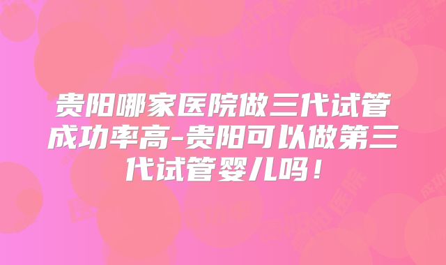 贵阳哪家医院做三代试管成功率高-贵阳可以做第三代试管婴儿吗！