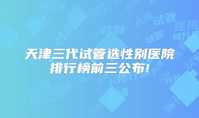 天津三代试管选性别医院排行榜前三公布!