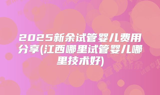 2025新余试管婴儿费用分享(江西哪里试管婴儿哪里技术好)