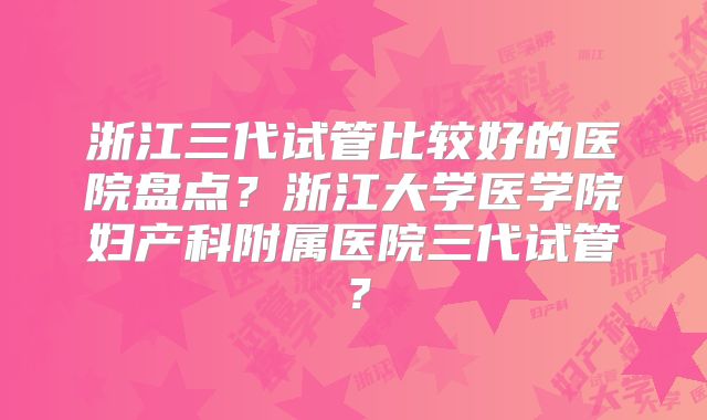 浙江三代试管比较好的医院盘点?浙江大学医学院妇产科附属医院三代试管?