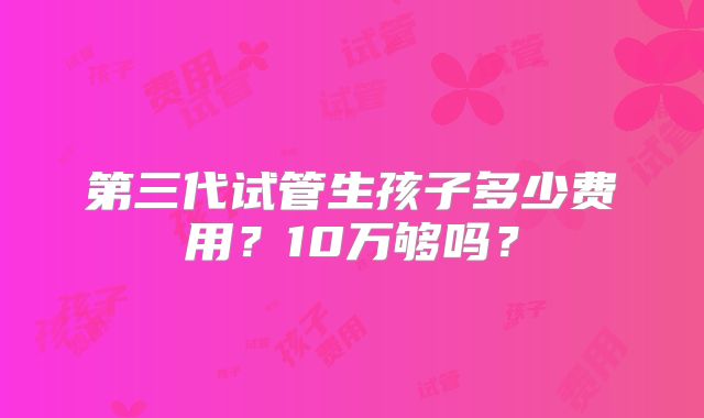 第三代试管生孩子多少费用？10万够吗？