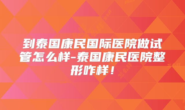 到泰国康民国际医院做试管怎么样-泰国康民医院整形咋样！