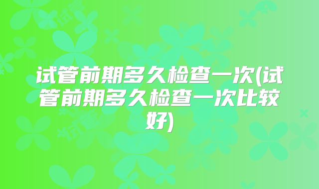 试管前期多久检查一次(试管前期多久检查一次比较好)