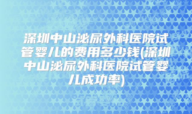 深圳中山泌尿外科医院试管婴儿的费用多少钱(深圳中山泌尿外科医院试管婴儿成功率)