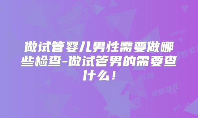 做试管婴儿男性需要做哪些检查-做试管男的需要查什么!