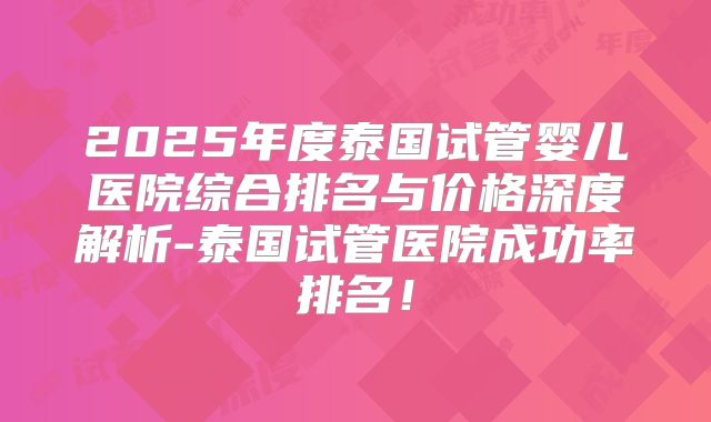 2025年度泰国试管婴儿医院综合排名与价格深度解析-泰国试管医院成功率排名!