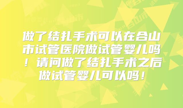 做了结扎手术可以在合山市试管医院做试管婴儿吗！请问做了结扎手术之后做试管婴儿可以吗！