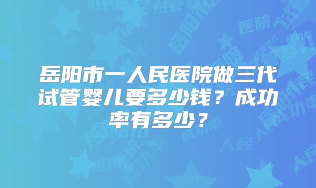 岳阳市一人民医院做三代试管婴儿要多少钱?成功率有多少?