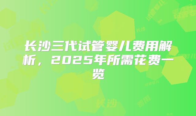 长沙三代试管婴儿费用解析，2025年所需花费一览