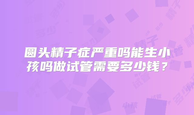 圆头精子症严重吗能生小孩吗做试管需要多少钱?
