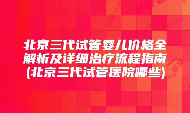 北京三代试管婴儿价格全解析及详细治疗流程指南(北京三代试管医院哪些)