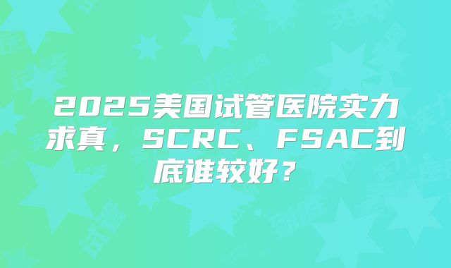 2025美国试管医院实力求真，SCRC、FSAC到底谁较好？
